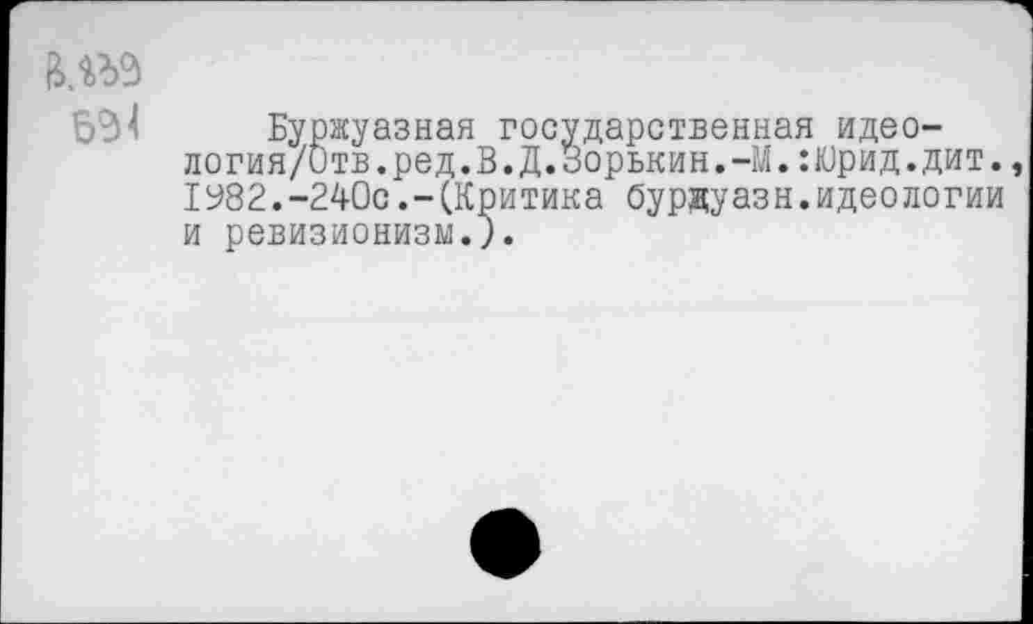 ﻿Буржуазная государственная идео-логия/итв.ред.В.Д.Зорькин.-М.:Юрид.дит. 1982.-240с.-(Критика бурдуазн.идеологии и ревизионизм.;.